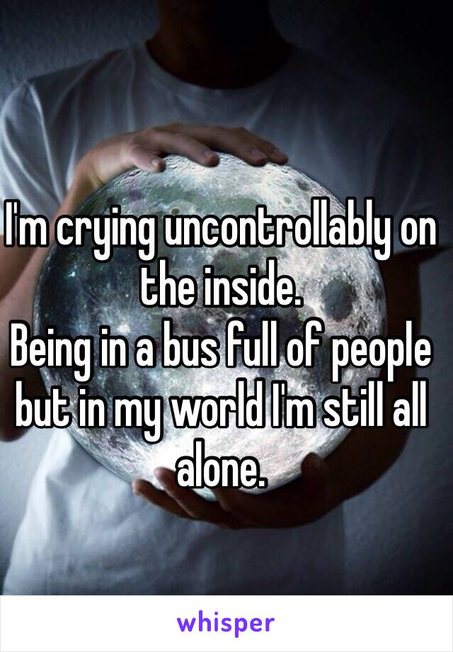 I'm crying uncontrollably on the inside. 
Being in a bus full of people but in my world I'm still all alone. 