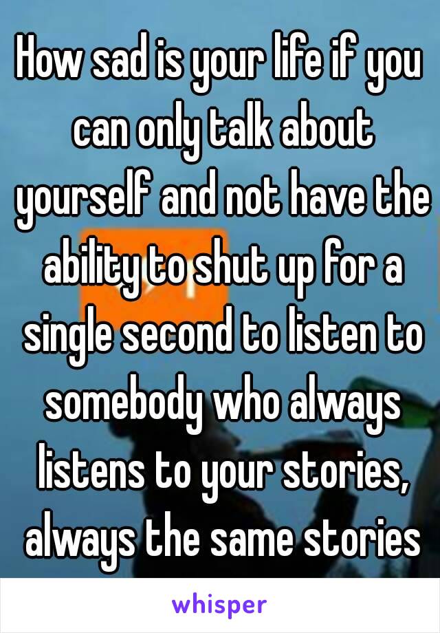 How sad is your life if you can only talk about yourself and not have the ability to shut up for a single second to listen to somebody who always listens to your stories, always the same stories