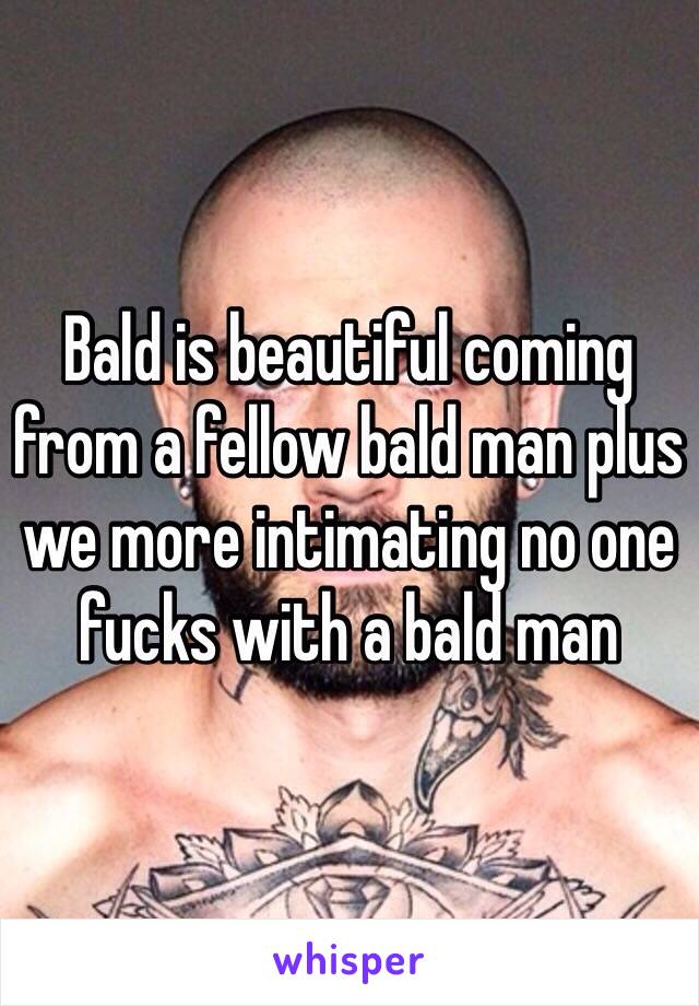 Bald is beautiful coming from a fellow bald man plus we more intimating no one fucks with a bald man 