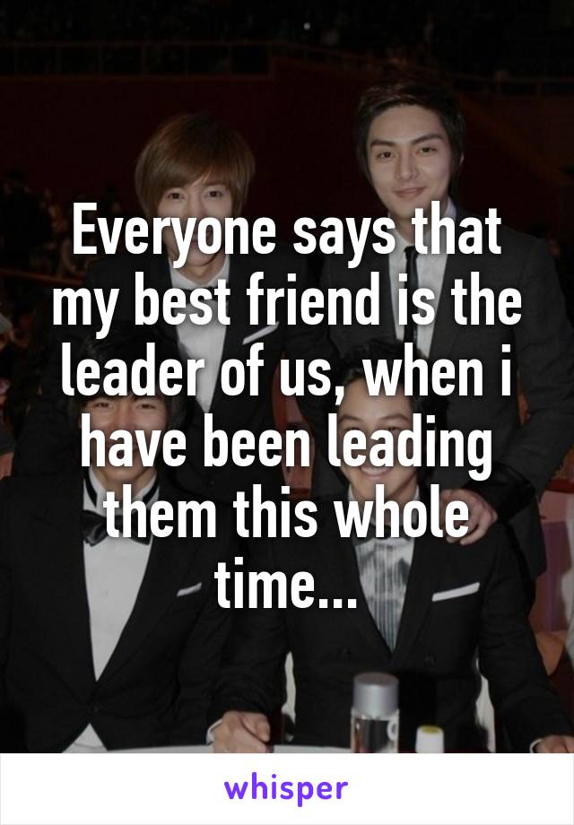 Everyone says that my best friend is the leader of us, when i have been leading them this whole time...