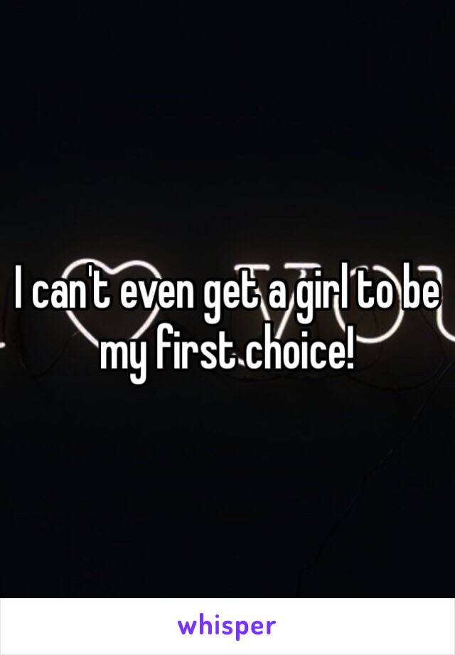 I can't even get a girl to be my first choice!