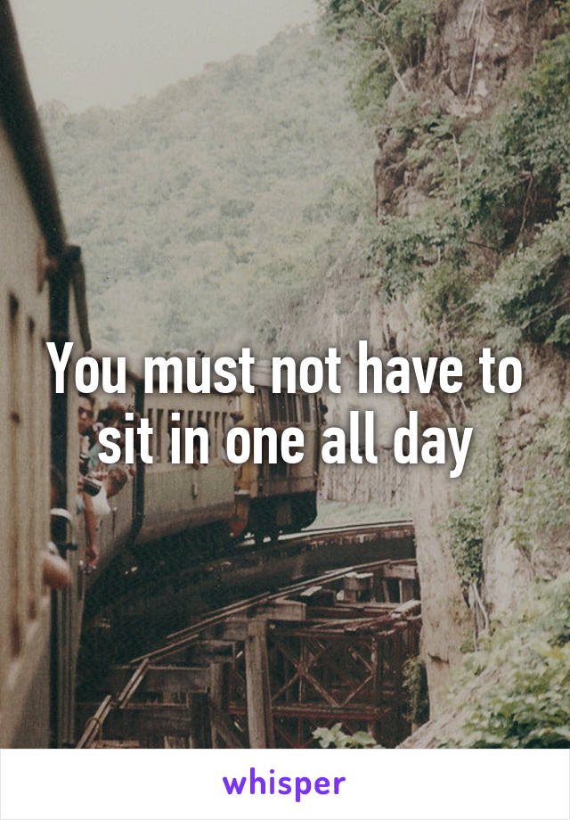 You must not have to sit in one all day