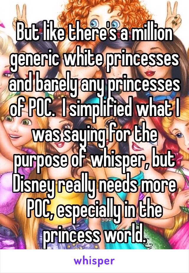 But like there's a million generic white princesses and barely any princesses of POC.  I simplified what I was saying for the purpose of whisper, but Disney really needs more POC, especially in the princess world. 