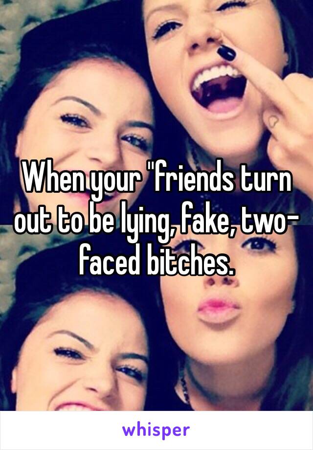 When your "friends turn out to be lying, fake, two-faced bitches. 