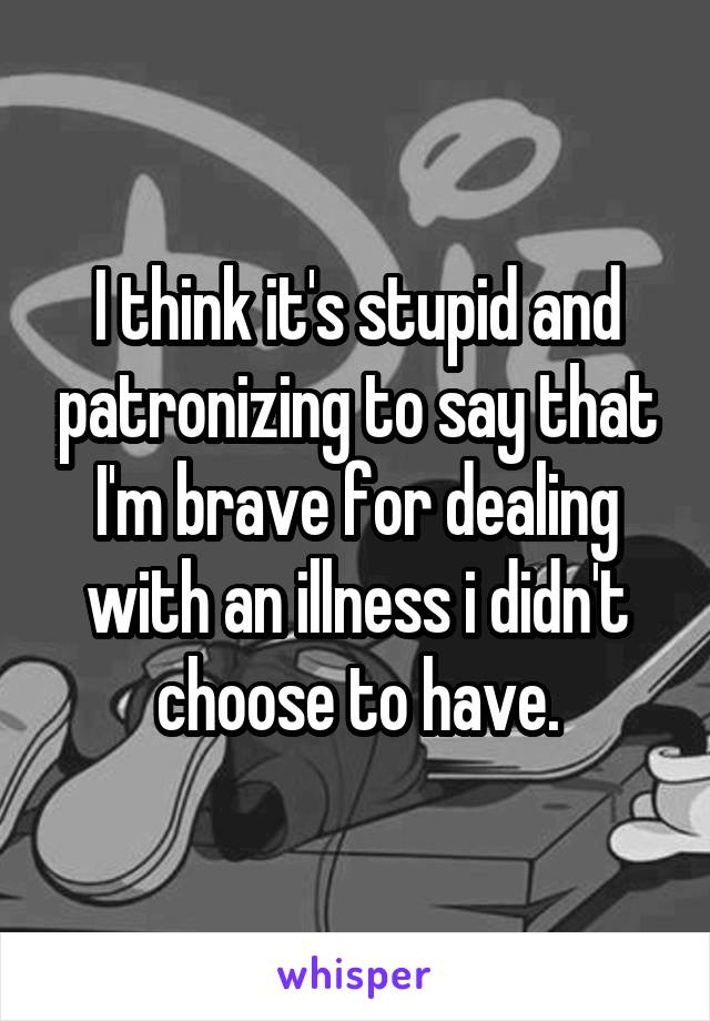 I think it's stupid and patronizing to say that I'm brave for dealing with an illness i didn't choose to have.