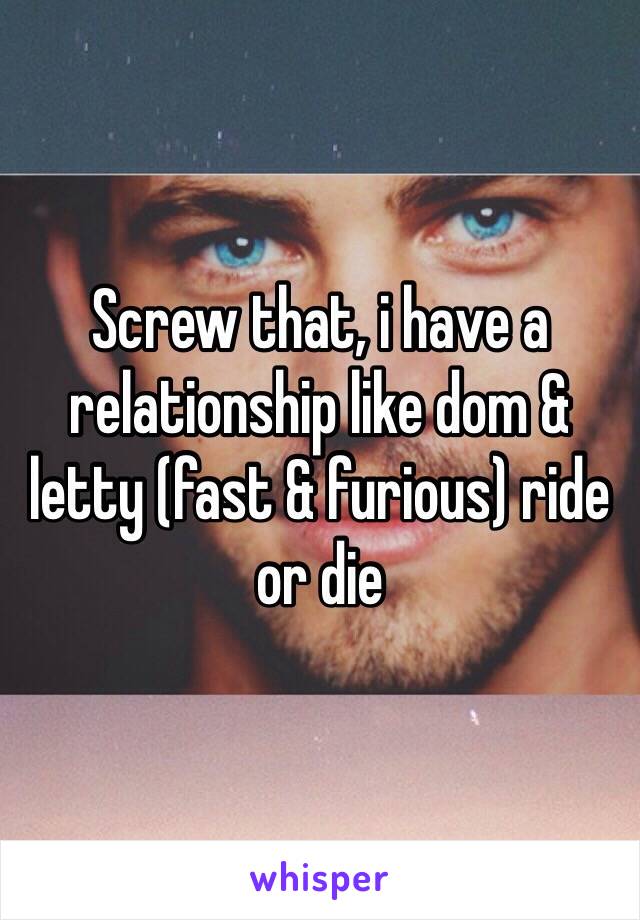 Screw that, i have a relationship like dom & letty (fast & furious) ride or die