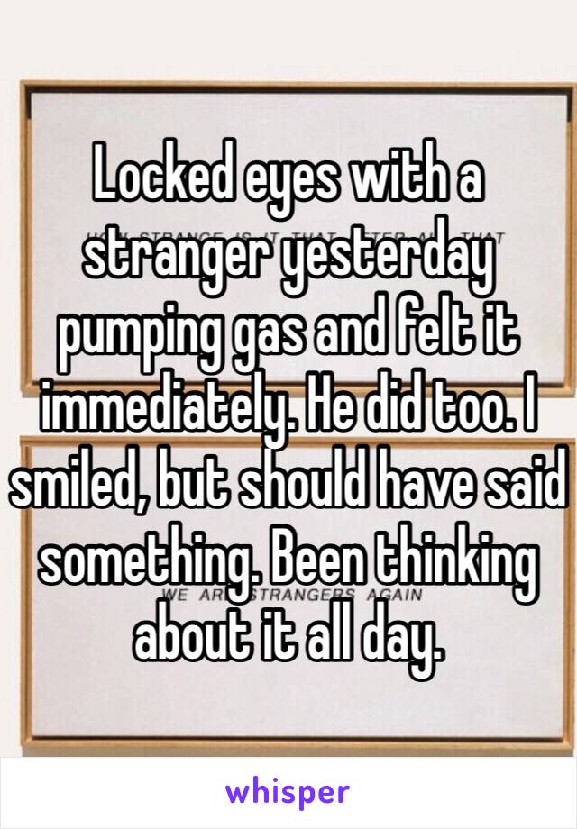 Locked eyes with a stranger yesterday pumping gas and felt it immediately. He did too. I smiled, but should have said something. Been thinking about it all day. 