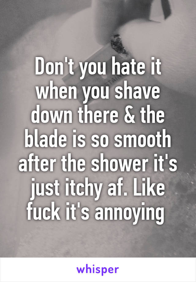 Don't you hate it when you shave down there & the blade is so smooth after the shower it's just itchy af. Like fuck it's annoying 