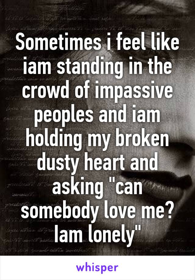 Sometimes i feel like iam standing in the crowd of impassive peoples and iam holding my broken dusty heart and asking "can somebody love me? Iam lonely"