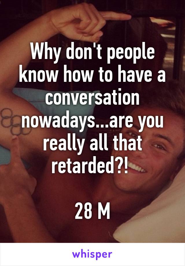 Why don't people know how to have a conversation nowadays...are you really all that retarded?! 

28 M