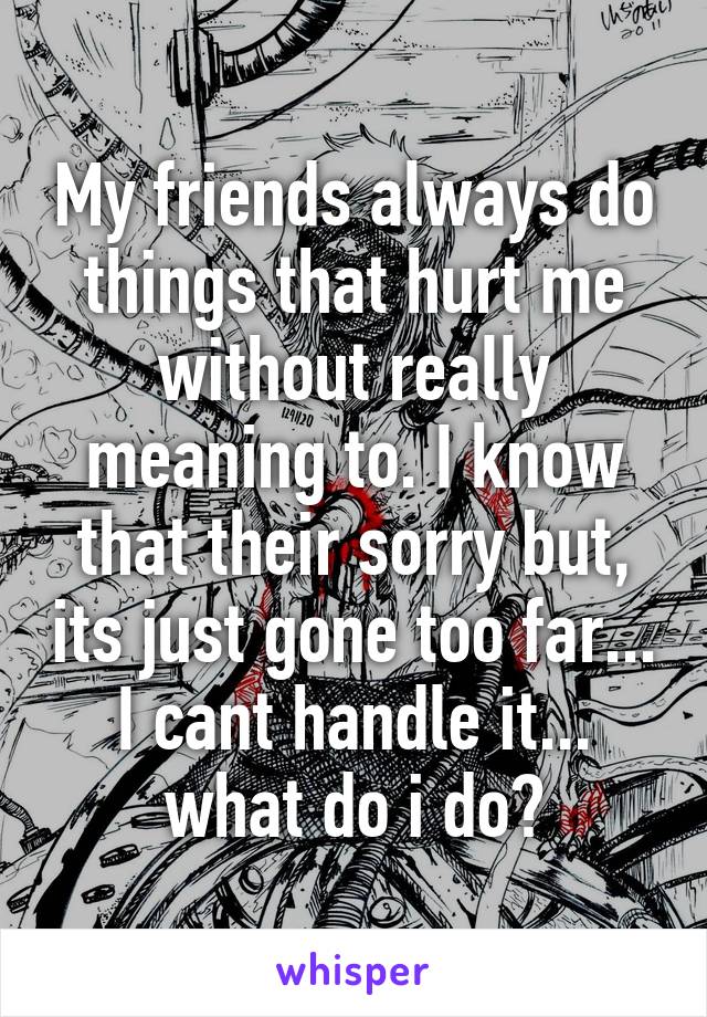 My friends always do things that hurt me without really meaning to. I know that their sorry but, its just gone too far... I cant handle it... what do i do?