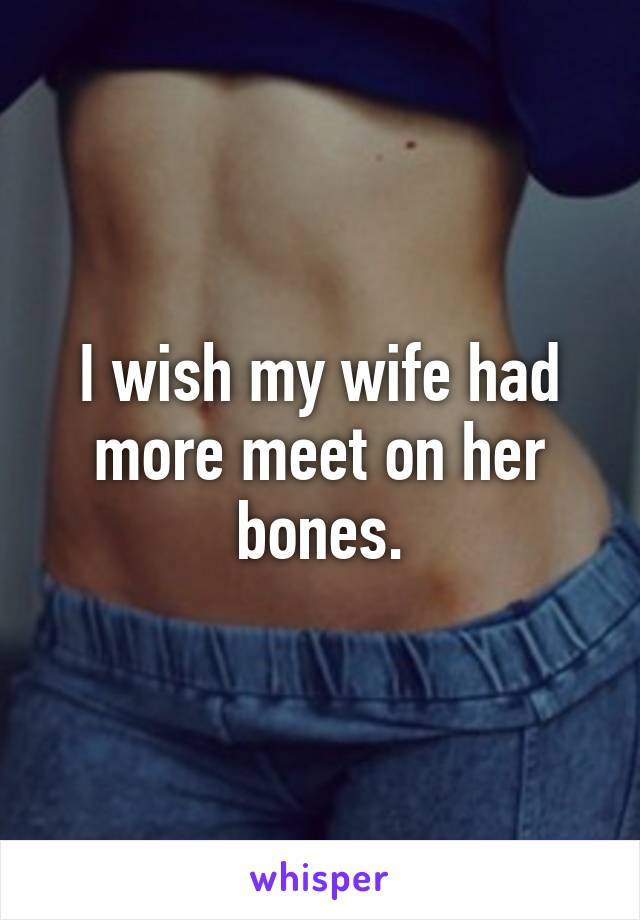 I wish my wife had more meet on her bones.