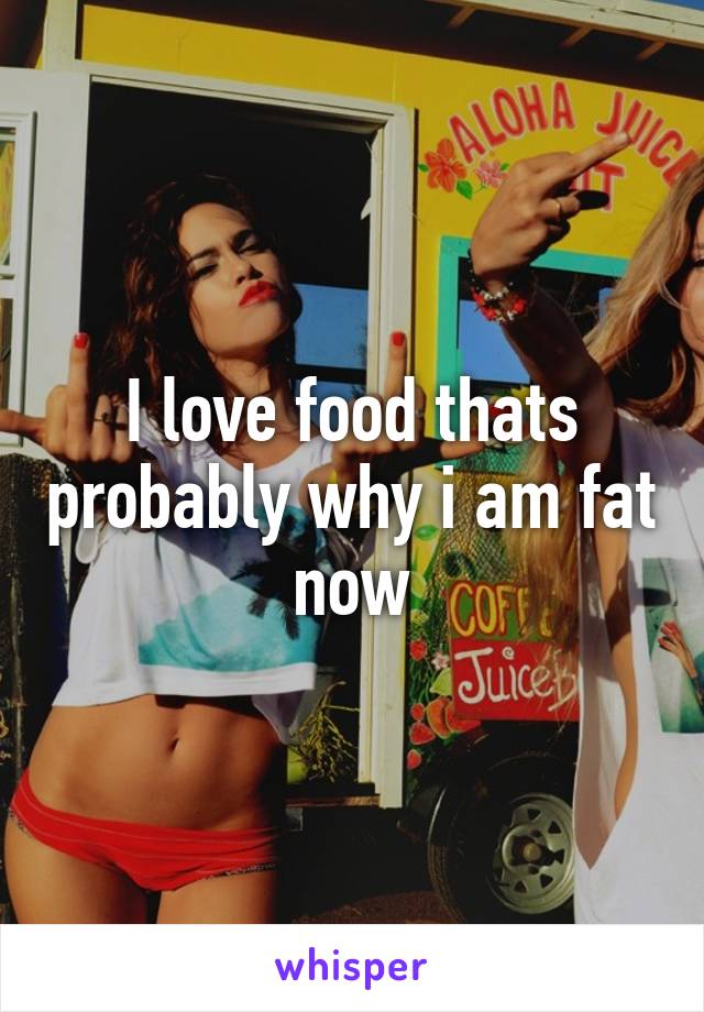 I love food thats probably why i am fat now