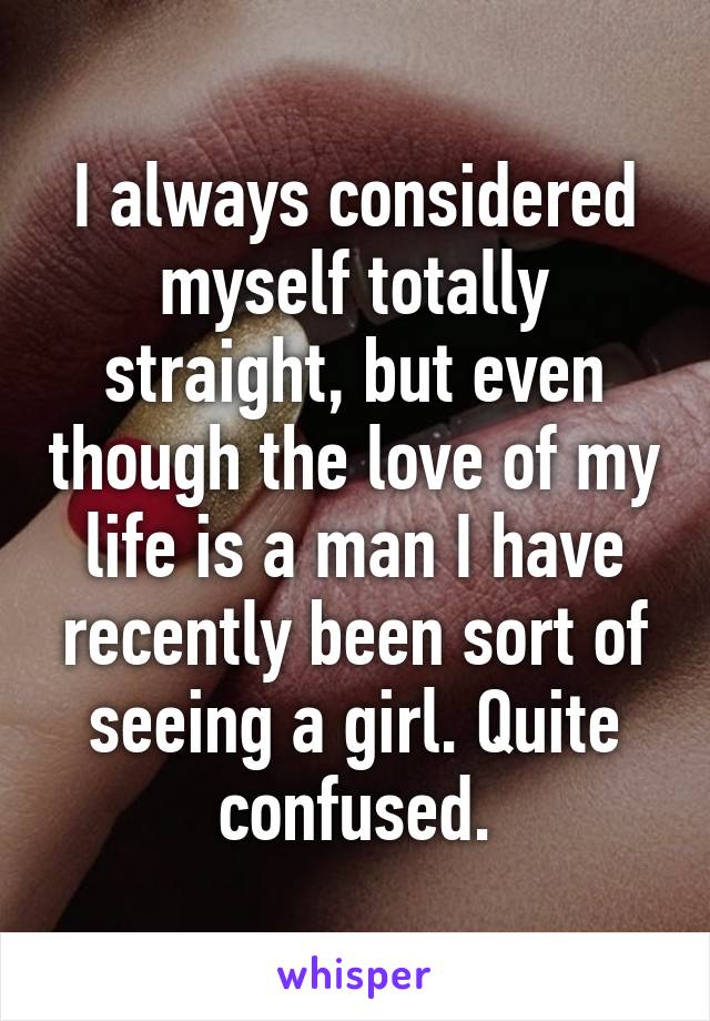 I always considered myself totally straight, but even though the love of my life is a man I have recently been sort of seeing a girl. Quite confused.