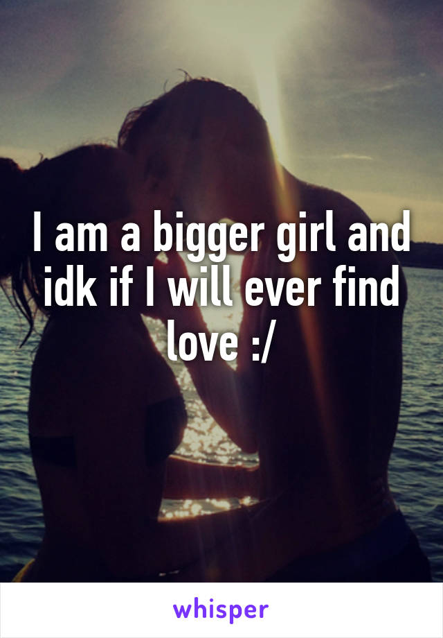 I am a bigger girl and idk if I will ever find love :/
