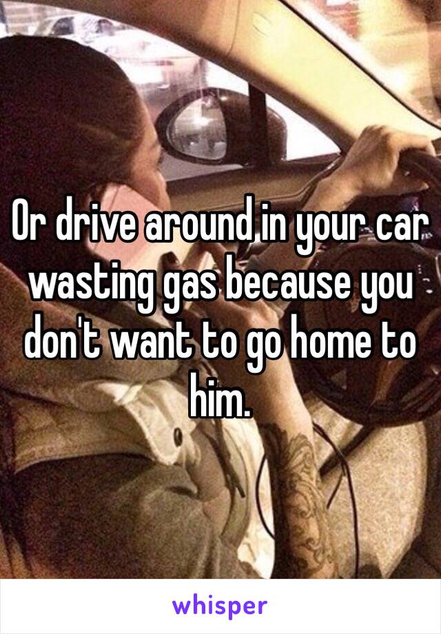 Or drive around in your car wasting gas because you don't want to go home to him. 