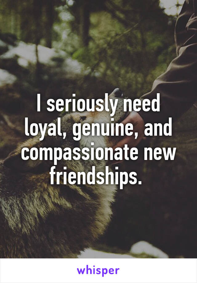 I seriously need loyal, genuine, and compassionate new friendships. 