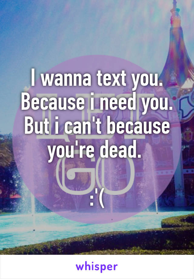 I wanna text you. Because i need you. But i can't because you're dead. 

:'(