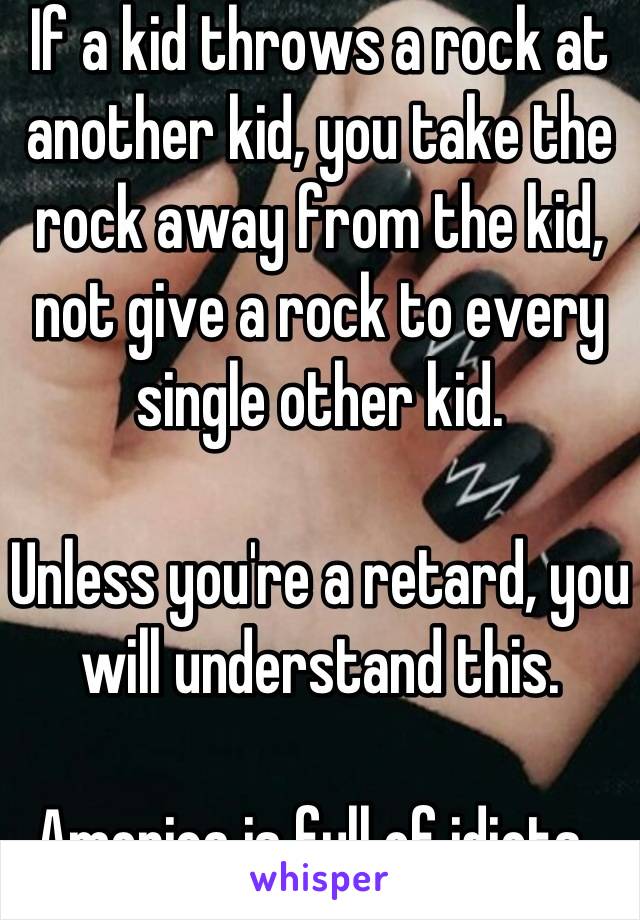 If a kid throws a rock at another kid, you take the rock away from the kid, not give a rock to every single other kid.

Unless you're a retard, you will understand this. 

America is full of idiots. 