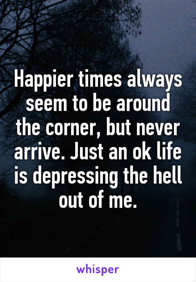 Happier times always seem to be around the corner, but never arrive. Just an ok life is depressing the hell out of me.