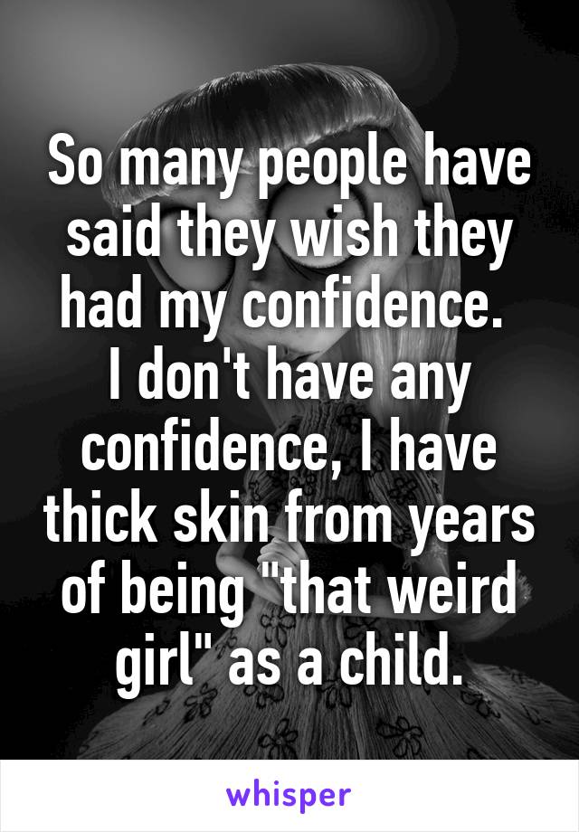 So many people have said they wish they had my confidence. 
I don't have any confidence, I have thick skin from years of being "that weird girl" as a child.