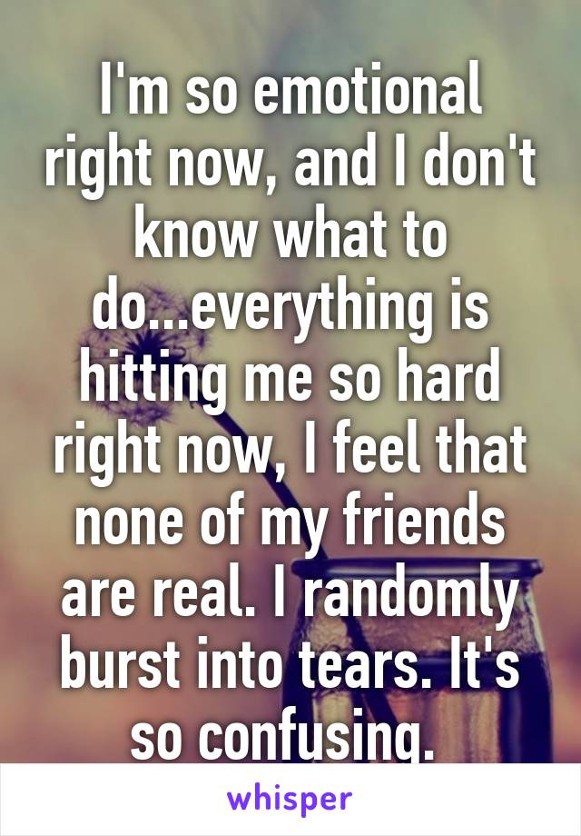 I'm so emotional right now, and I don't know what to do...everything is hitting me so hard right now, I feel that none of my friends are real. I randomly burst into tears. It's so confusing. 