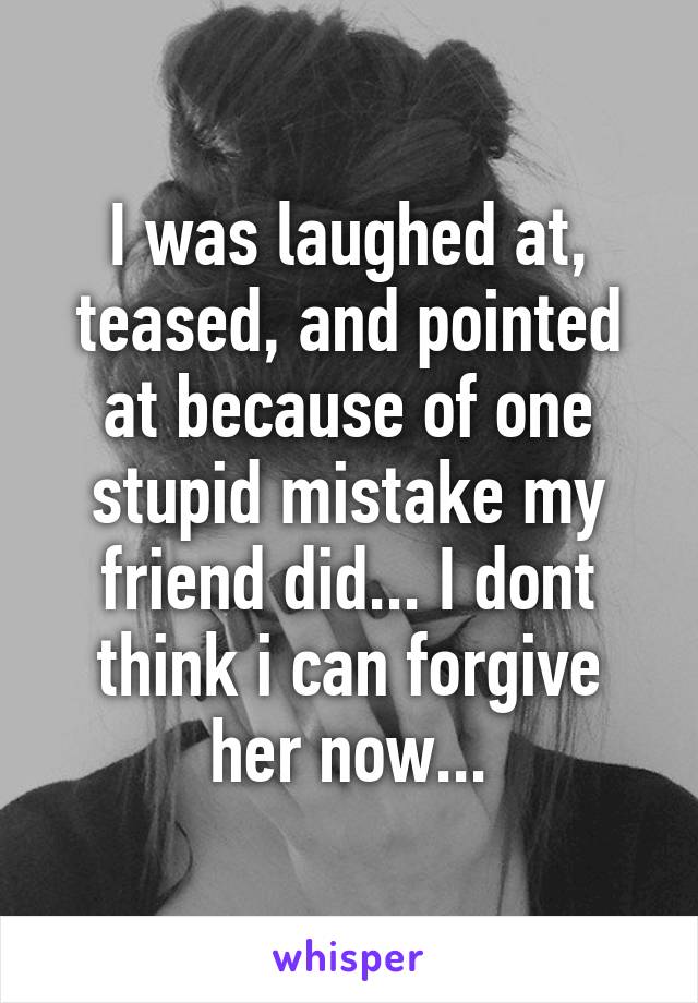 I was laughed at, teased, and pointed at because of one stupid mistake my friend did... I dont think i can forgive her now...