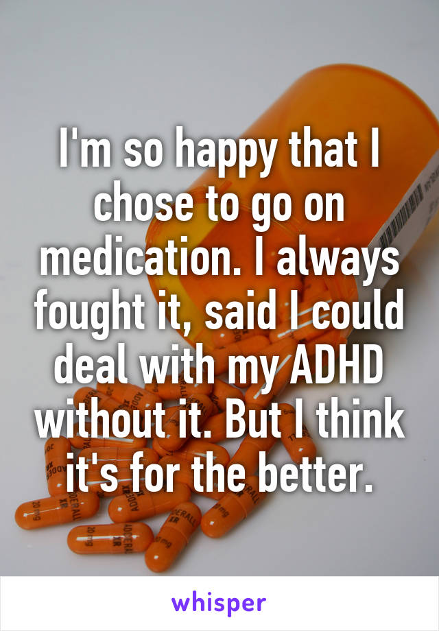 I'm so happy that I chose to go on medication. I always fought it, said I could deal with my ADHD without it. But I think it's for the better.