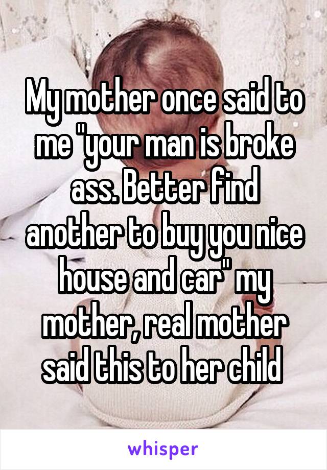 My mother once said to me "your man is broke ass. Better find another to buy you nice house and car" my mother, real mother said this to her child 