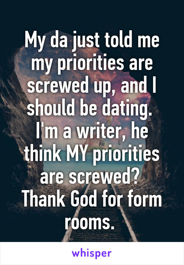 My da just told me my priorities are screwed up, and I should be dating. 
I'm a writer, he think MY priorities are screwed? 
Thank God for form rooms. 