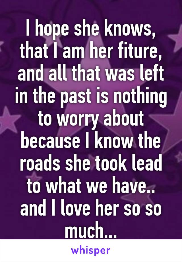 I hope she knows, that I am her fiture, and all that was left in the past is nothing to worry about because I know the roads she took lead to what we have.. and I love her so so much...