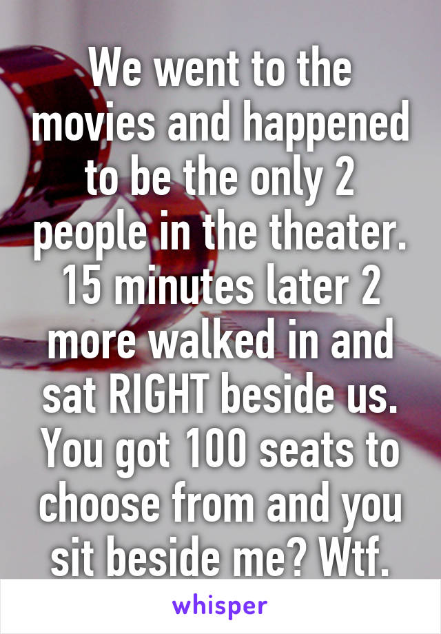 We went to the movies and happened to be the only 2 people in the theater. 15 minutes later 2 more walked in and sat RIGHT beside us. You got 100 seats to choose from and you sit beside me? Wtf.