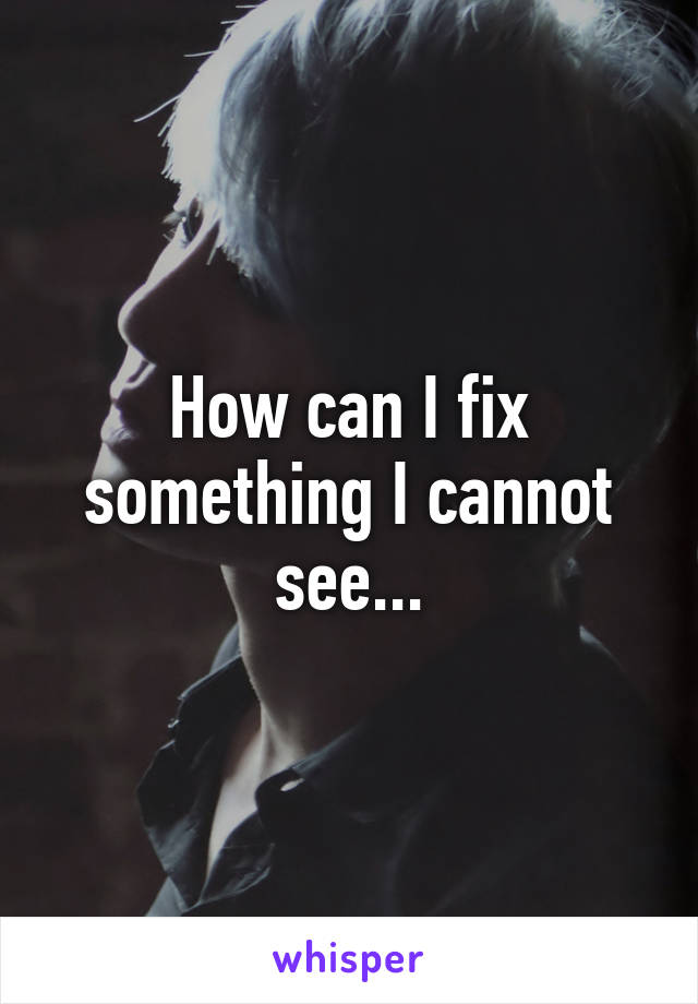 How can I fix something I cannot see...