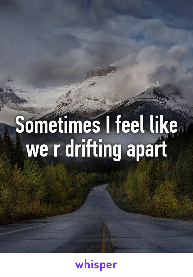 Sometimes I feel like we r drifting apart