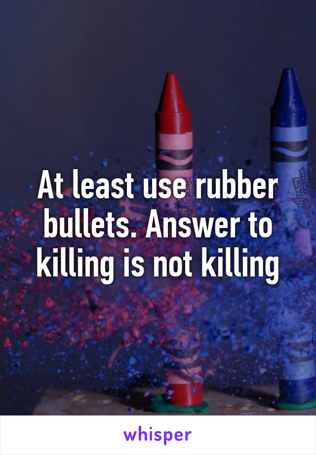 At least use rubber bullets. Answer to killing is not killing