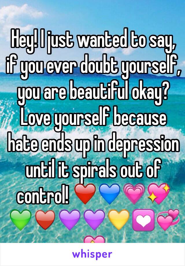 Hey! I just wanted to say, if you ever doubt yourself, you are beautiful okay? Love yourself because hate ends up in depression until it spirals out of control! ❤️💙💗💖💚♥️💜💜💛💟💞💝