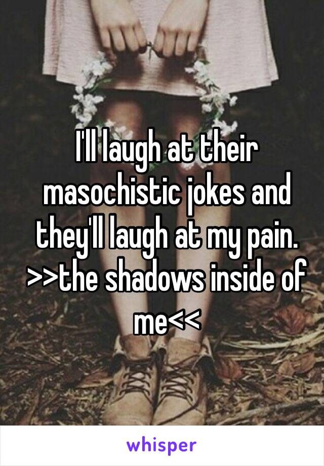 I'll laugh at their masochistic jokes and they'll laugh at my pain. >>the shadows inside of me<<