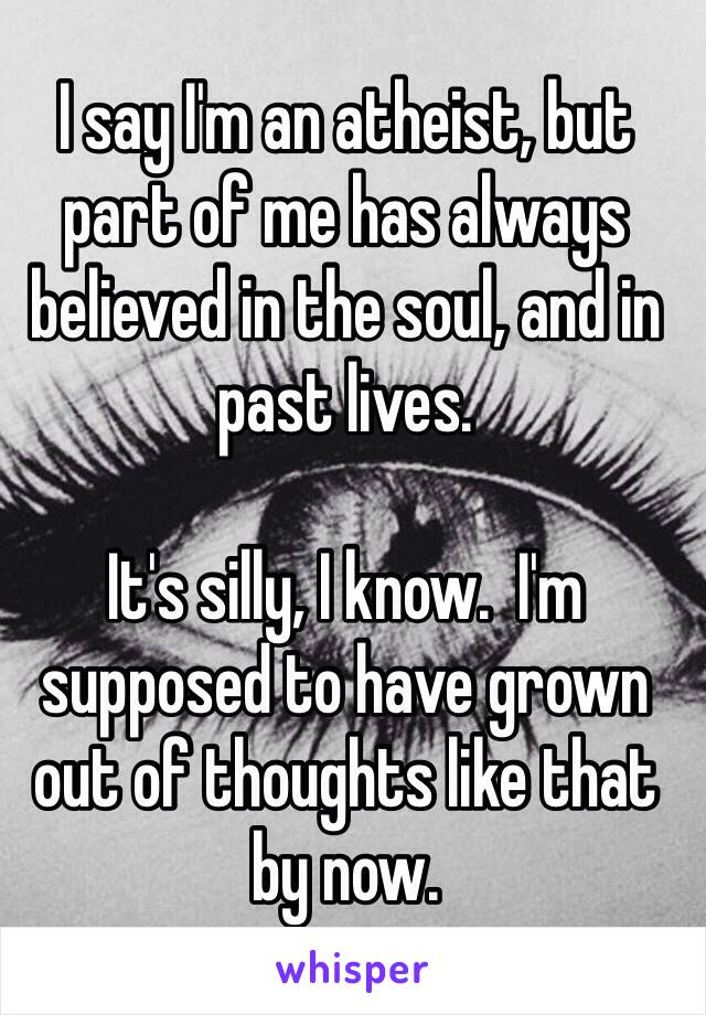 I say I'm an atheist, but part of me has always believed in the soul, and in past lives.

It's silly, I know.  I'm supposed to have grown out of thoughts like that by now.