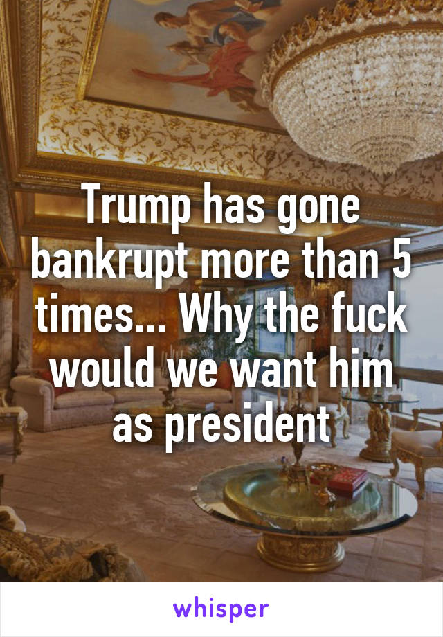 Trump has gone bankrupt more than 5 times... Why the fuck would we want him as president