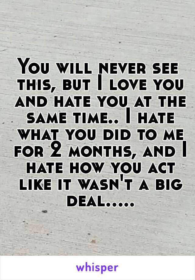 You will never see this, but I love you and hate you at the same time.. I hate what you did to me for 2 months, and I hate how you act like it wasn't a big deal.....