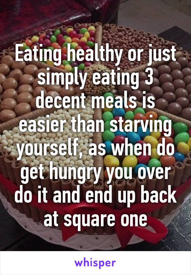 Eating healthy or just simply eating 3 decent meals is easier than starving yourself, as when do get hungry you over do it and end up back at square one