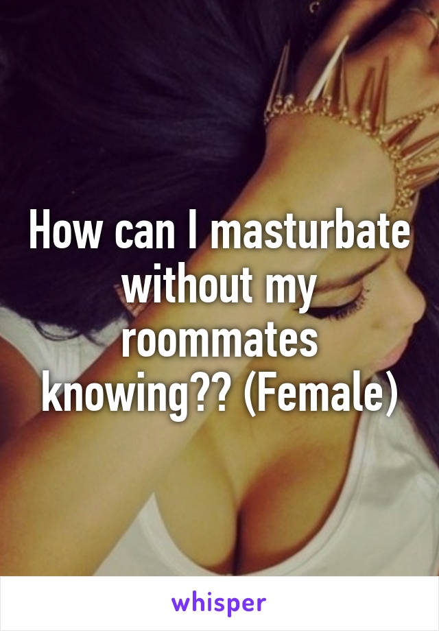 How can I masturbate without my roommates knowing?? (Female)