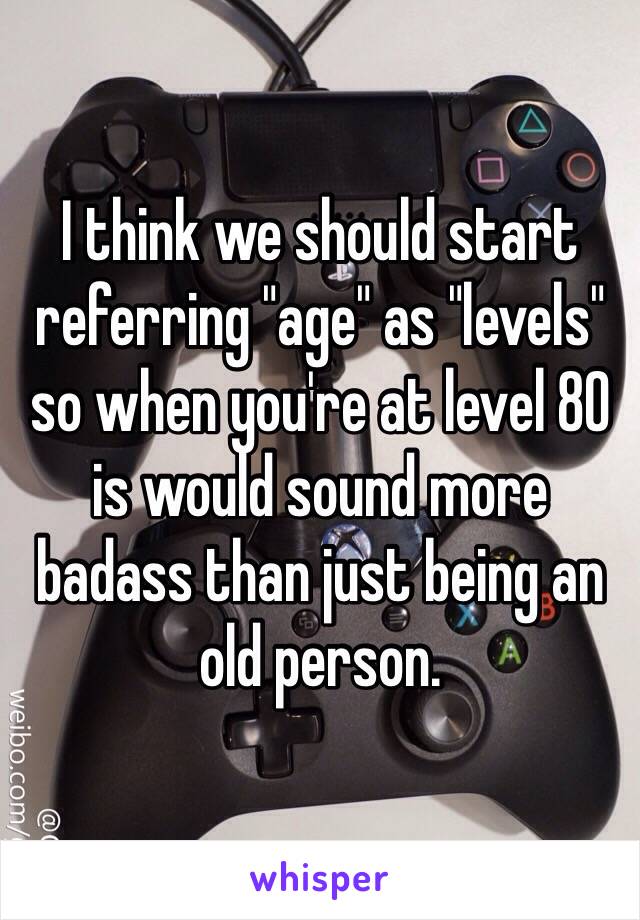 I think we should start referring "age" as "levels" so when you're at level 80 is would sound more badass than just being an old person. 