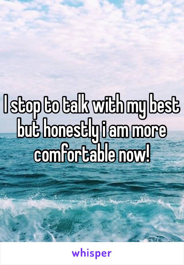 I stop to talk with my best  but honestly i am more comfortable now! 