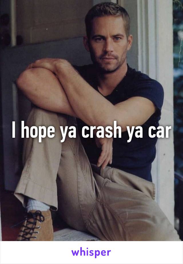 I hope ya crash ya car