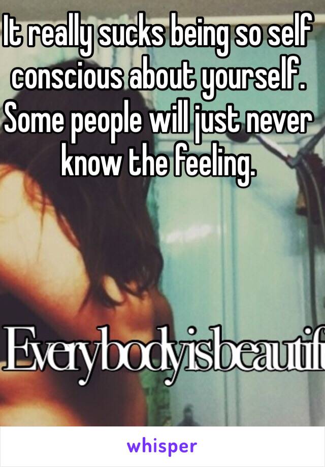 It really sucks being so self conscious about yourself. Some people will just never know the feeling.