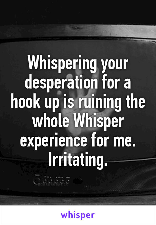 Whispering your desperation for a hook up is ruining the whole Whisper experience for me. Irritating.