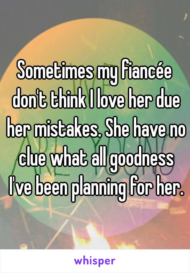 Sometimes my fiancée don't think I love her due her mistakes. She have no clue what all goodness I've been planning for her.