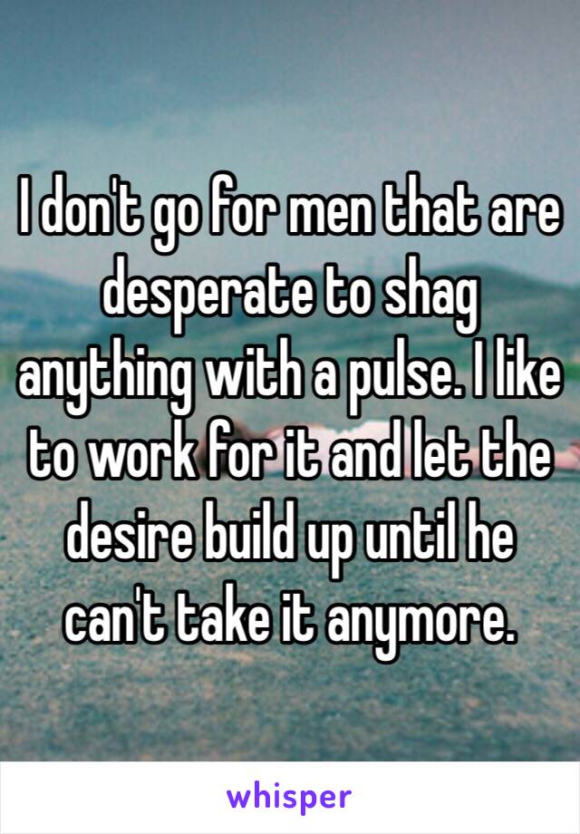 I don't go for men that are desperate to shag anything with a pulse. I like to work for it and let the desire build up until he can't take it anymore.