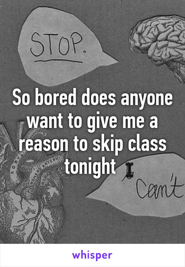 So bored does anyone want to give me a reason to skip class tonight 